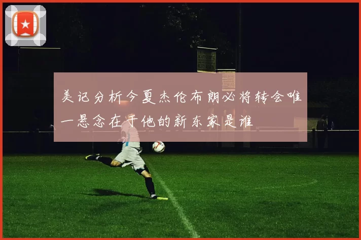 美记分析今夏杰伦布朗必将转会唯一悬念在于他的新东家是谁