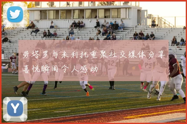 劳塔罗与米利托重聚社交媒体分享喜悦瞬间令人感动