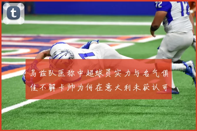 乌兹队医称中超球员实力与名气俱佳不解卡帅为何在意大利未获认可