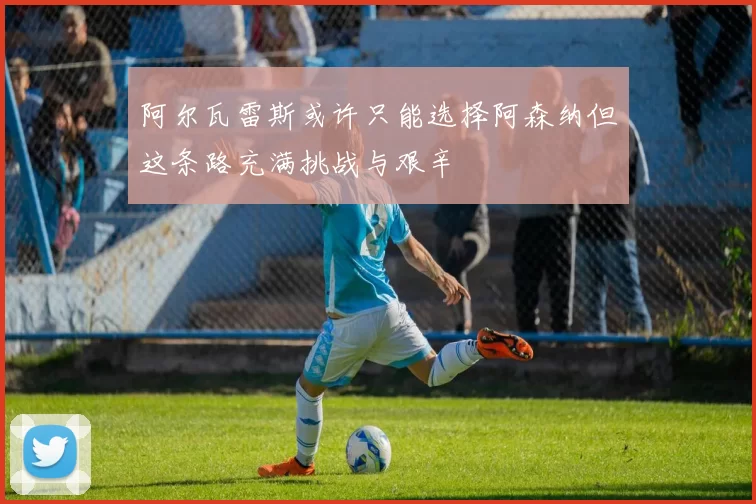 阿尔瓦雷斯或许只能选择阿森纳但这条路充满挑战与艰辛