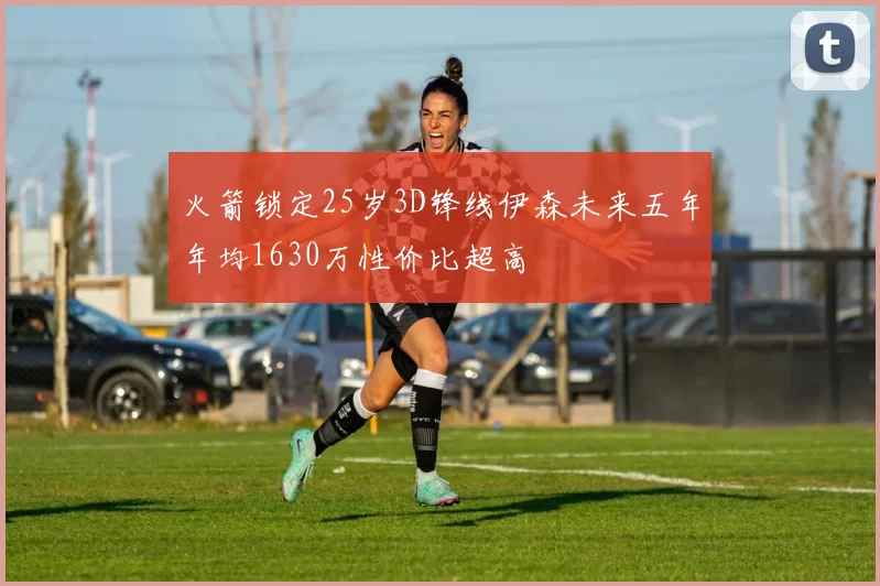 火箭锁定25岁3D锋线伊森未来五年年均1630万性价比超高