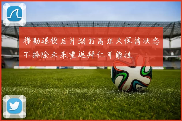 穆勒退役后计划打高尔夫保持状态不排除未来重返拜仁可能性
