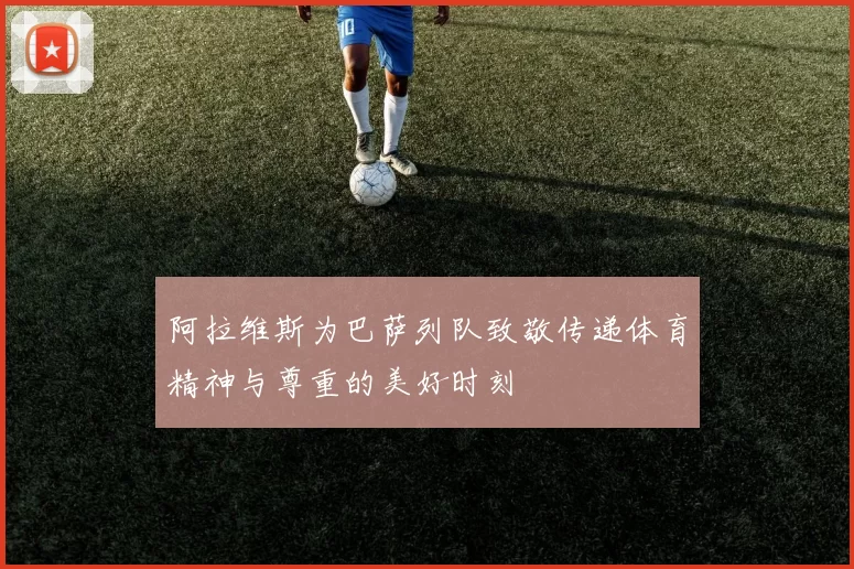 阿拉维斯为巴萨列队致敬传递体育精神与尊重的美好时刻