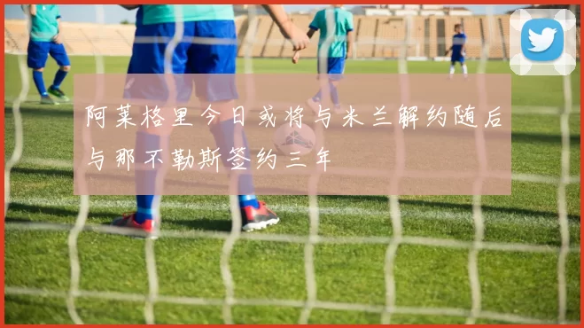 阿莱格里今日或将与米兰解约随后与那不勒斯签约三年