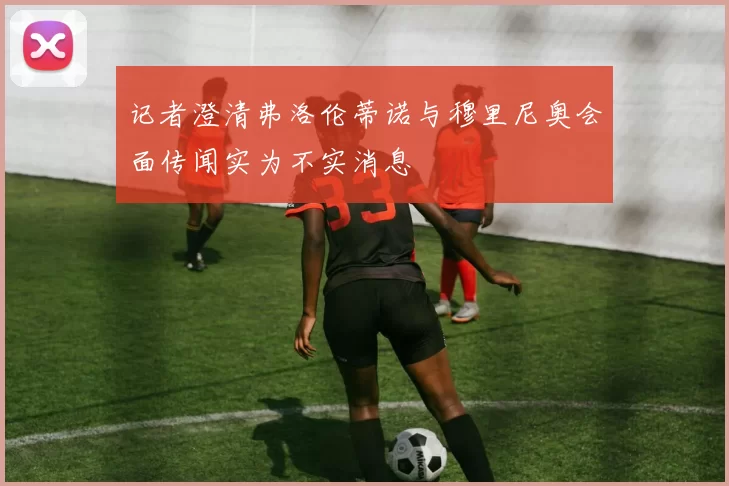 记者澄清弗洛伦蒂诺与穆里尼奥会面传闻实为不实消息
