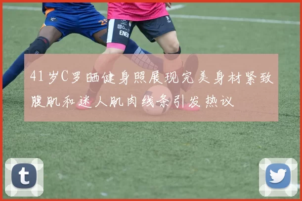 41岁C罗晒健身照展现完美身材紧致腹肌和迷人肌肉线条引发热议