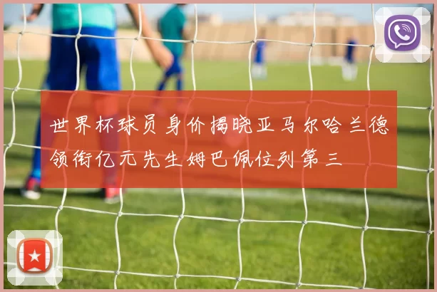 世界杯球员身价揭晓亚马尔哈兰德领衔亿元先生姆巴佩位列第三