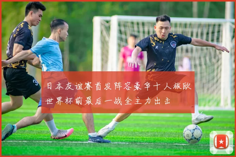 日本友谊赛首发阵容豪华十人旅欧世界杯前最后一战全主力出击