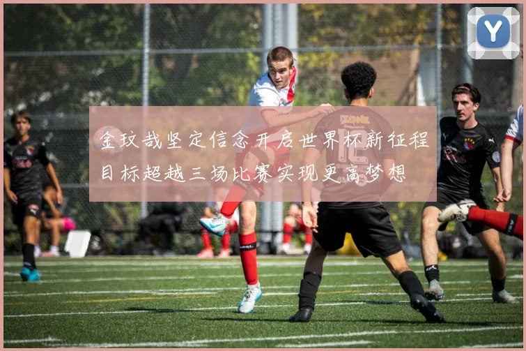 金玟哉坚定信念开启世界杯新征程目标超越三场比赛实现更高梦想