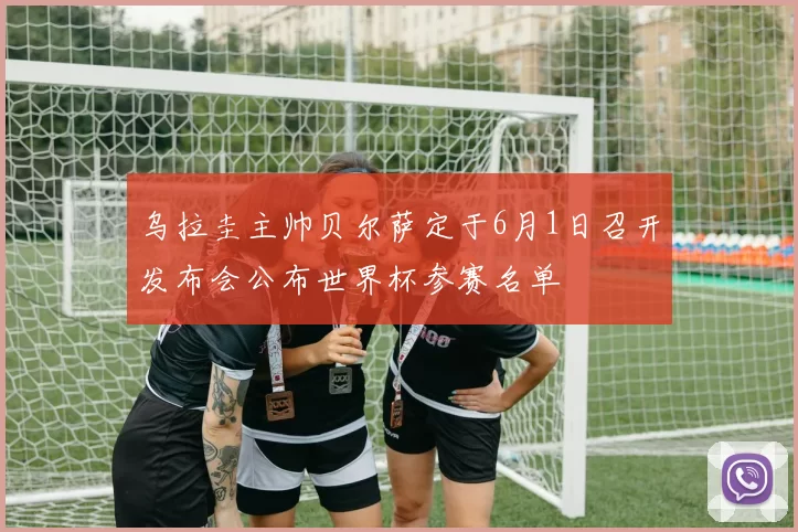 乌拉圭主帅贝尔萨定于6月1日召开发布会公布世界杯参赛名单