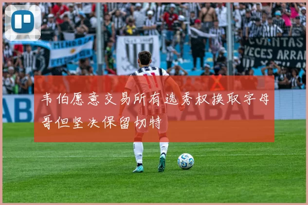 韦伯愿意交易所有选秀权换取字母哥但坚决保留切特