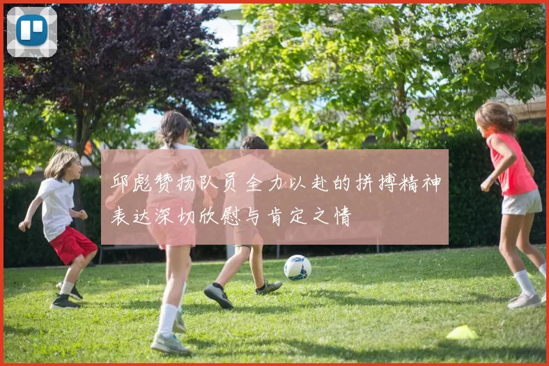 邱彪赞扬队员全力以赴的拼搏精神表达深切欣慰与肯定之情