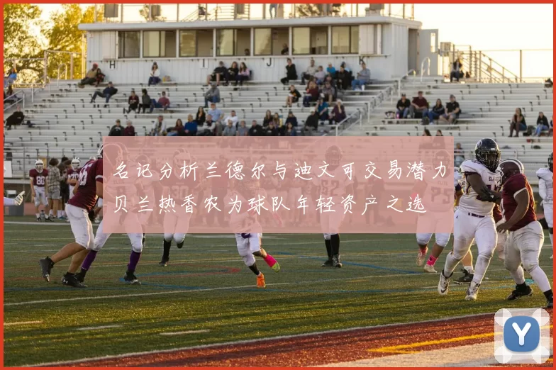 名记分析兰德尔与迪文可交易潜力贝兰热香农为球队年轻资产之选