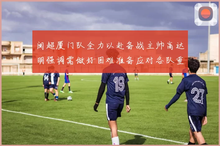 闽超厦门队全力以赴备战主帅高达明强调需做好困难准备应对各队重视挑战